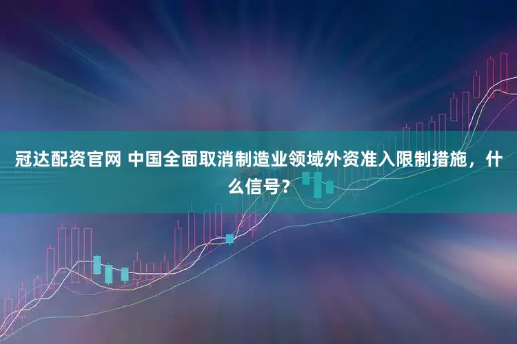 冠达配资官网 中国全面取消制造业领域外资准入限制措施，什么信号？