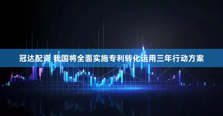 冠达配资 我国将全面实施专利转化运用三年行动方案