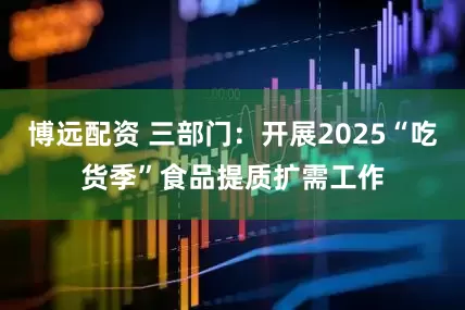 博远配资 三部门：开展2025“吃货季”食品提质扩需工作