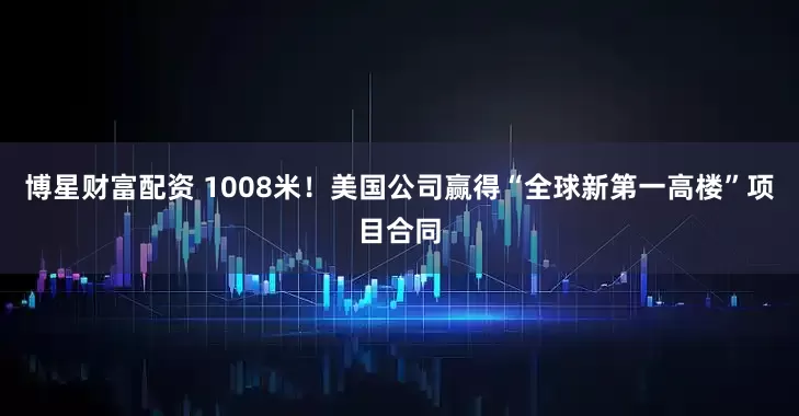 博星财富配资 1008米！美国公司赢得“全球新第一高楼”项目合同