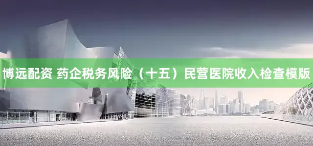 博远配资 药企税务风险（十五）民营医院收入检查模版