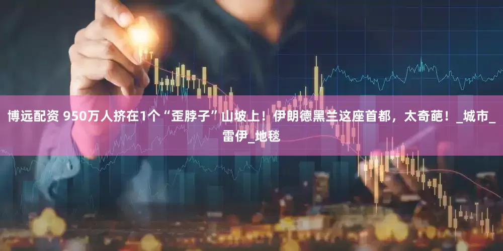 博远配资 950万人挤在1个“歪脖子”山坡上！伊朗德黑兰这座首都，太奇葩！_城市_雷伊_地毯