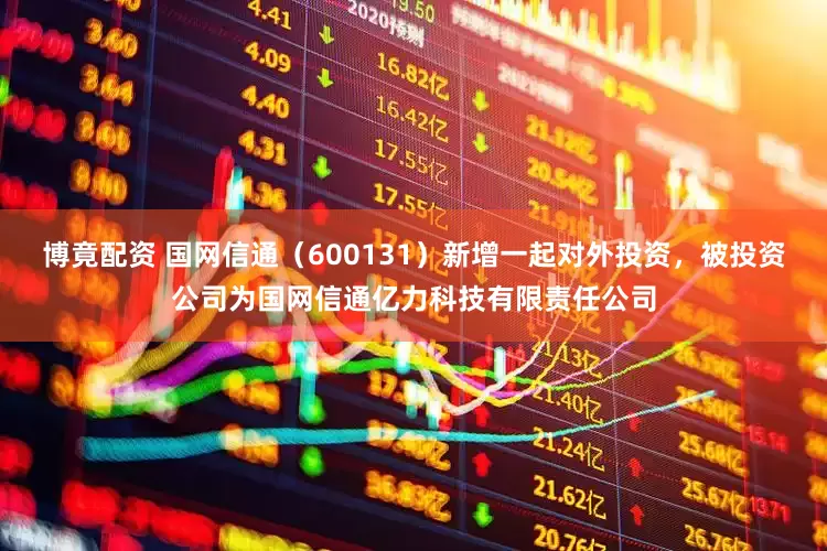 博竟配资 国网信通（600131）新增一起对外投资，被投资公司为国网信通亿力科技有限责任公司