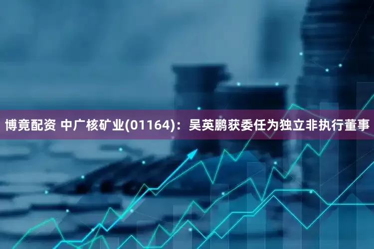 博竟配资 中广核矿业(01164)：吴英鹏获委任为独立非执行董事