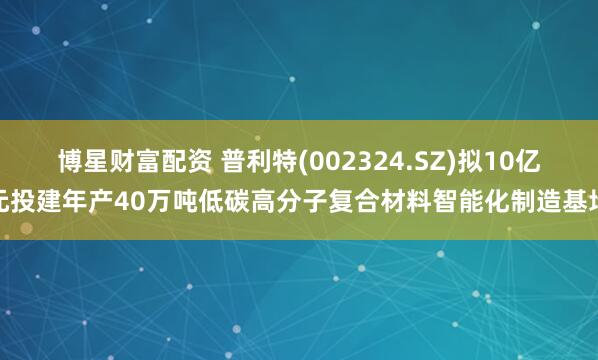 博星财富配资 普利特(002324.SZ)拟10亿元投建年产40万吨低碳高分子复合材料智能化制造基地