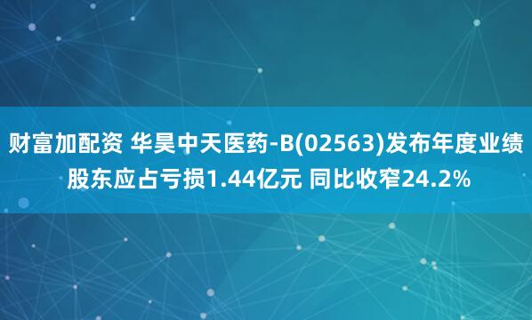 财富加配资 华昊中天医药-B(02563)发布年度业绩 股东应占亏损1.44亿元 同比收窄24.2%