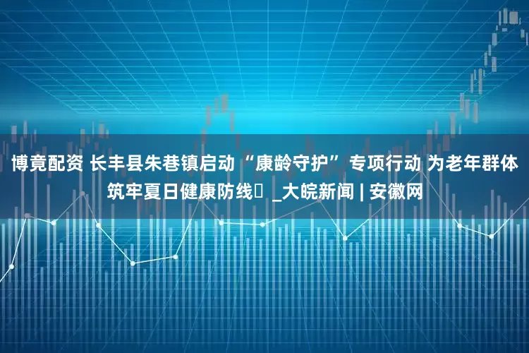 博竟配资 长丰县朱巷镇启动 “康龄守护” 专项行动 为老年群体筑牢夏日健康防线​_大皖新闻 | 安徽网