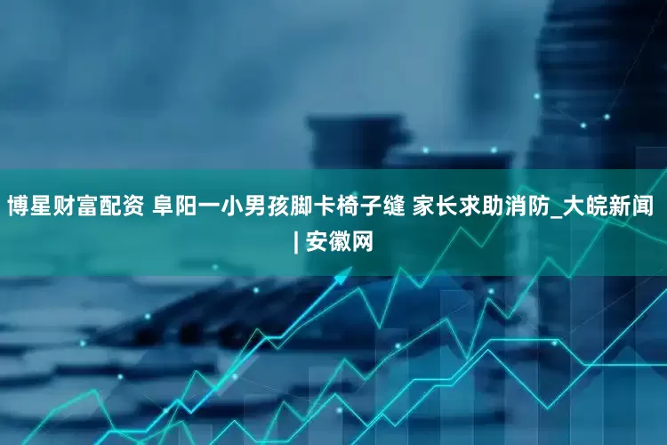 博星财富配资 阜阳一小男孩脚卡椅子缝 家长求助消防_大皖新闻 | 安徽网