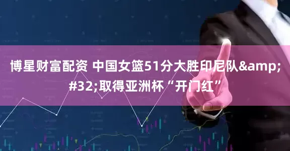 博星财富配资 中国女篮51分大胜印尼队&#32;取得亚洲杯“开门红”