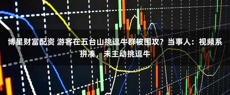 博星财富配资 游客在五台山挑逗牛群被围攻？当事人：视频系拼凑，未主动挑逗牛