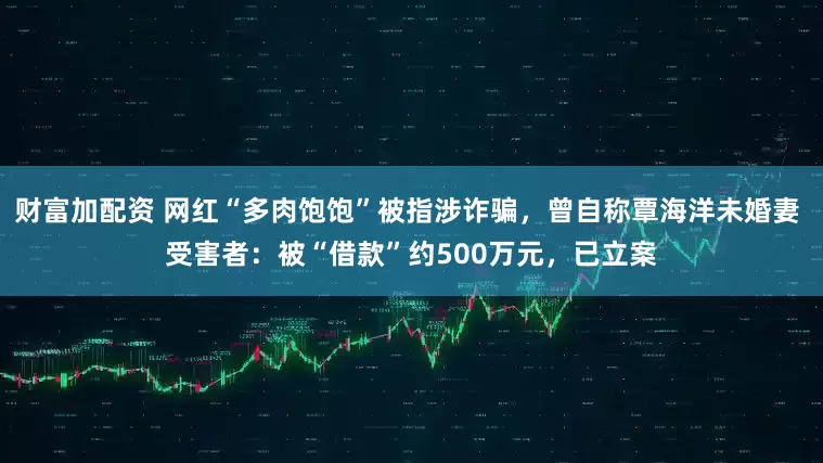 财富加配资 网红“多肉饱饱”被指涉诈骗，曾自称覃海洋未婚妻 受害者：被“借款”约500万元，已立案