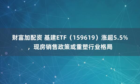 财富加配资 基建ETF（159619）涨超5.5%，现房销售政策或重塑行业格局