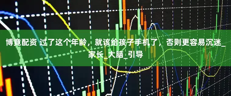 博竟配资 过了这个年龄，就该给孩子手机了，否则更容易沉迷_家长_大脑_引导