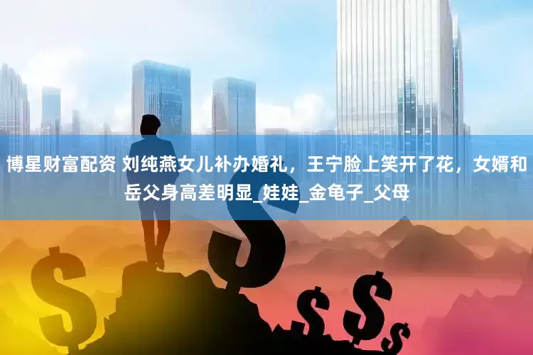 博星财富配资 刘纯燕女儿补办婚礼，王宁脸上笑开了花，女婿和岳父身高差明显_娃娃_金龟子_父母