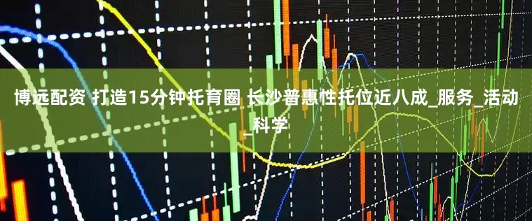 博远配资 打造15分钟托育圈 长沙普惠性托位近八成_服务_活动_科学
