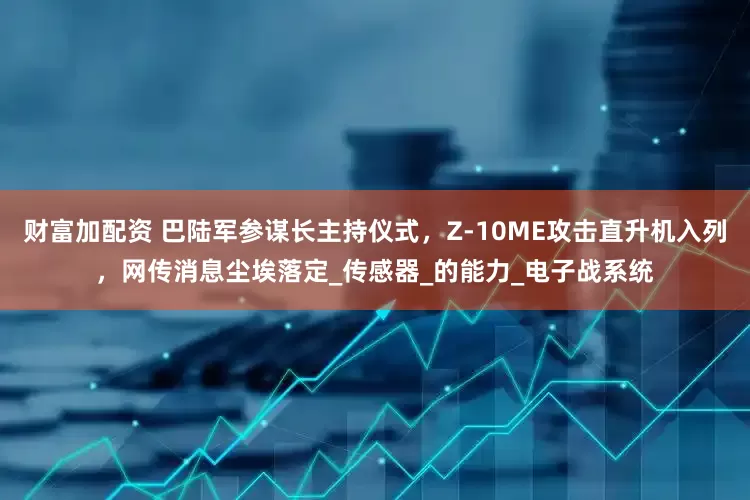 财富加配资 巴陆军参谋长主持仪式，Z-10ME攻击直升机入列，网传消息尘埃落定_传感器_的能力_电子战系统
