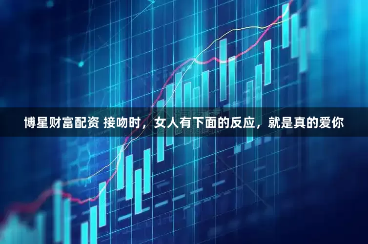 博星财富配资 接吻时，女人有下面的反应，就是真的爱你