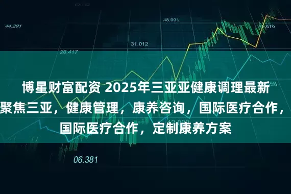 博星财富配资 2025年三亚亚健康调理最新推荐榜发布：聚焦三亚，健康管理，康养咨询，国际医疗合作，定制康养方案